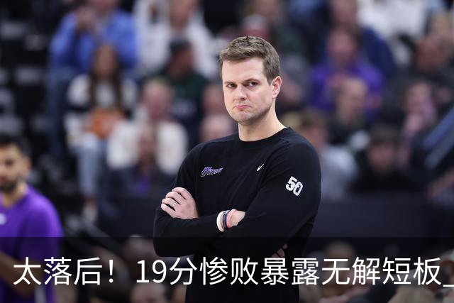 太落后！19分惨败暴露无解短板 中国男篮应考虑换帅